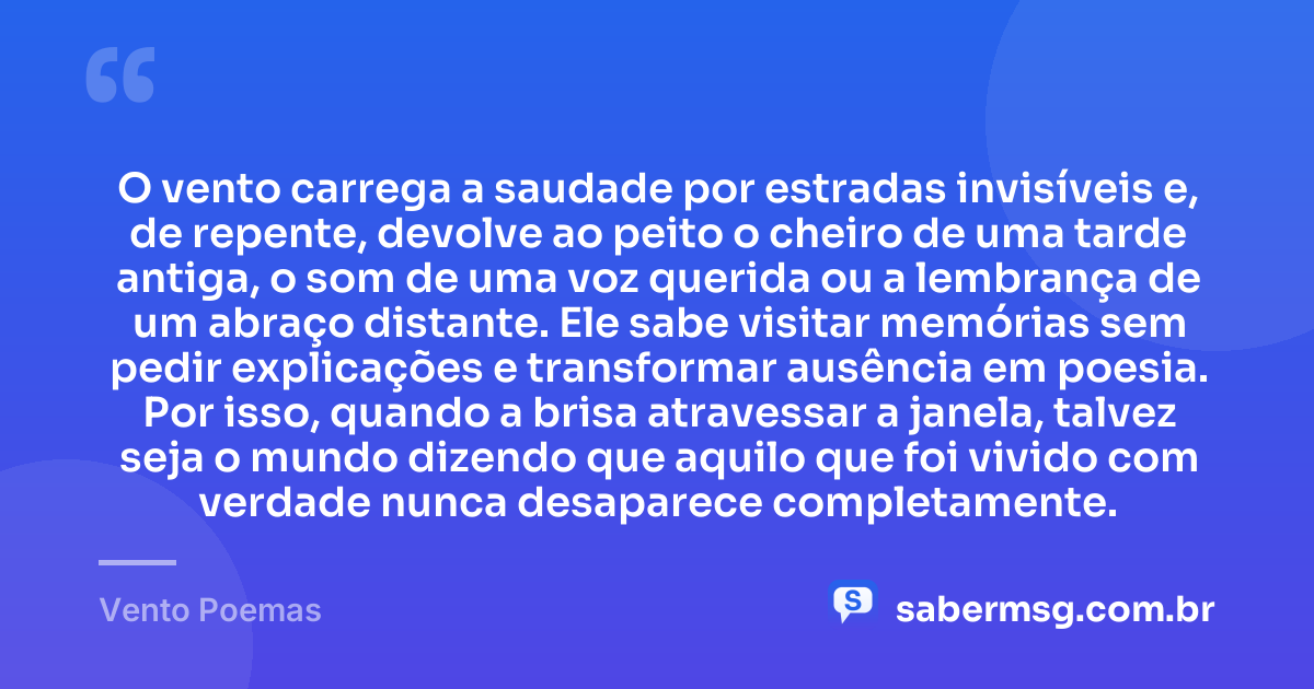 O vento carrega a saudade por estradas invisíveis e, de repente, devolve ao peito o cheiro de uma tarde antiga, o som de uma voz querida ou a lembrança de um abraço distante. Ele sabe visitar memórias sem pedir explicações e transformar ausência em poesia. Por isso, quando a brisa atravessar a janela, talvez seja o mundo dizendo que aquilo que foi vivido com verdade nunca desaparece completamente. — Vento Poemas