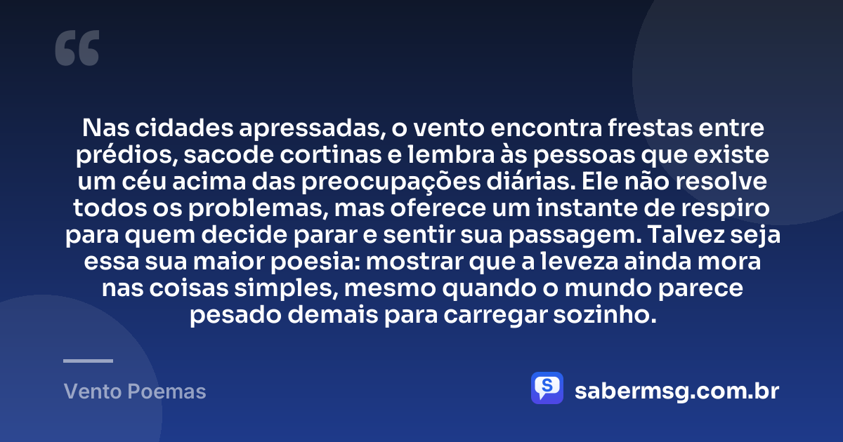 Nas cidades apressadas, o vento encontra frestas entre prédios, sacode cortinas e lembra às pessoas que existe um céu acima das preocupações diárias. Ele não resolve todos os problemas, mas oferece um instante de respiro para quem decide parar e sentir sua passagem. Talvez seja essa sua maior poesia: mostrar que a leveza ainda mora nas coisas simples, mesmo quando o mundo parece pesado demais para carregar sozinho. — Vento Poemas