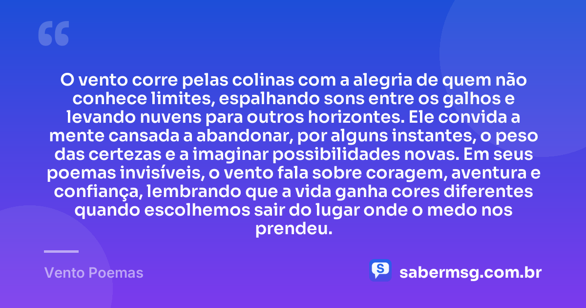 O vento corre pelas colinas com a alegria de quem não conhece limites, espalhando sons entre os galhos e levando nuvens para outros horizontes. Ele convida a mente cansada a abandonar, por alguns instantes, o peso das certezas e a imaginar possibilidades novas. Em seus poemas invisíveis, o vento fala sobre coragem, aventura e confiança, lembrando que a vida ganha cores diferentes quando escolhemos sair do lugar onde o medo nos prendeu. — Vento Poemas