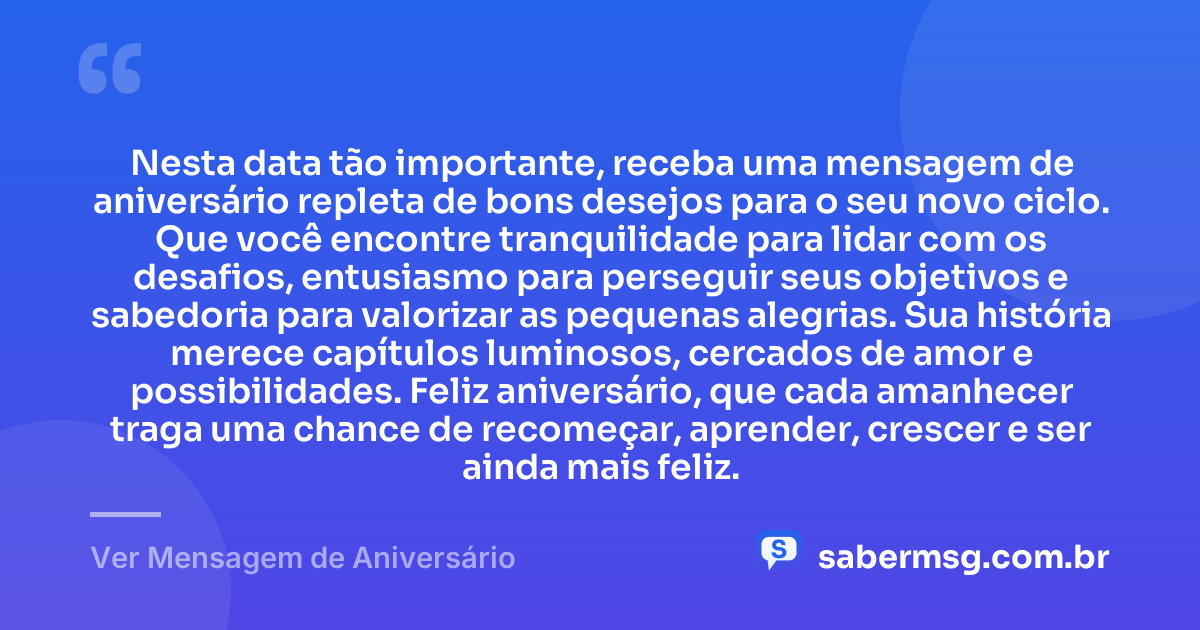 Nesta data tão importante, receba uma mensagem de aniversário repleta de bons desejos para o seu novo ciclo. Que você encontre tranquilidade para lidar com os desafios, entusiasmo para perseguir seus objetivos e sabedoria para valorizar as pequenas alegrias. Sua história merece capítulos luminosos, cercados de amor e possibilidades. Feliz aniversário, que cada amanhecer traga uma chance de recomeçar, aprender, crescer e ser ainda mais feliz. — Ver Mensagem de Aniversário