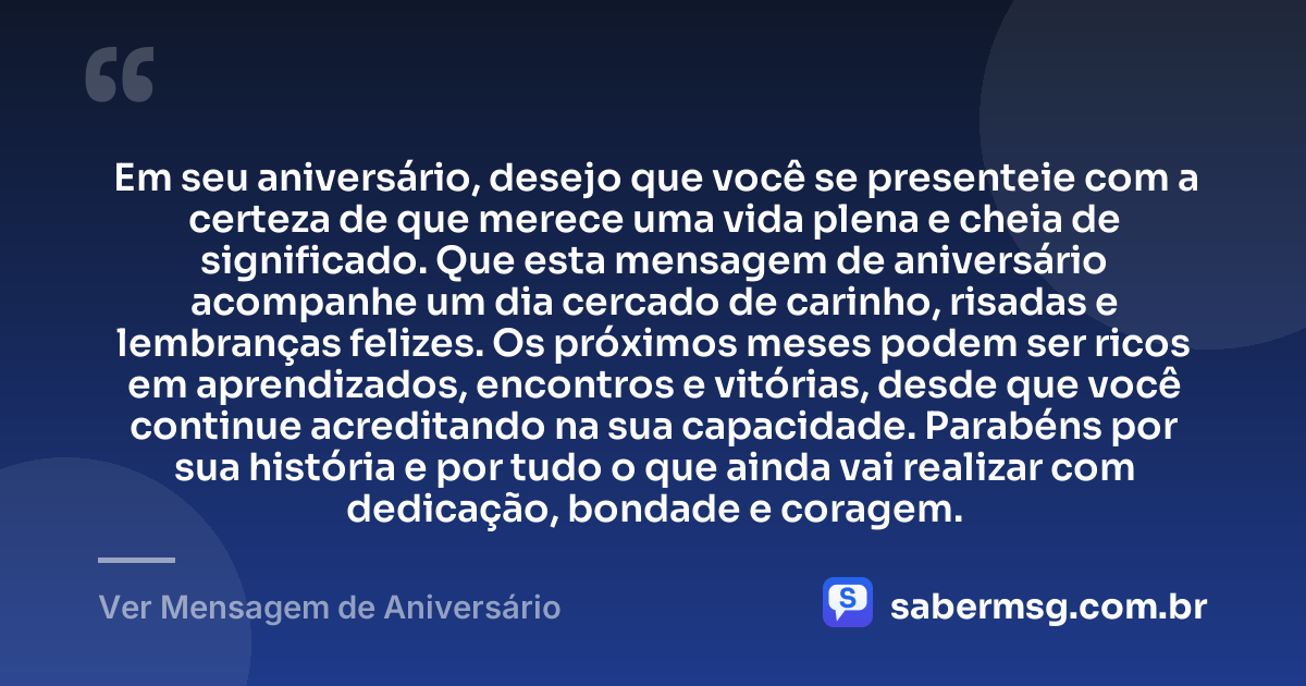 Em seu aniversário, desejo que você se presenteie com a certeza de que merece uma vida plena e cheia de significado. Que esta mensagem de aniversário acompanhe um dia cercado de carinho, risadas e lembranças felizes. Os próximos meses podem ser ricos em aprendizados, encontros e vitórias, desde que você continue acreditando na sua capacidade. Parabéns por sua história e por tudo o que ainda vai realizar com dedicação, bondade e coragem. — Ver Mensagem de Aniversário