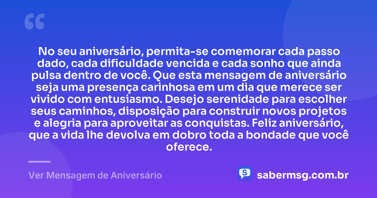 No seu aniversário, permita-se comemorar cada passo dado, cada dificuldade vencida e cada sonho que ainda pulsa dentro de você. Que esta mensagem de aniversário seja uma presença carinhosa em um dia que merece ser vivido com entusiasmo. Desejo serenidade para escolher seus caminhos, disposição para construir novos projetos e alegria para aproveitar as conquistas. Feliz aniversário, que a vida lhe devolva em dobro toda a bondade que você oferece. — Ver Mensagem de Aniversário
