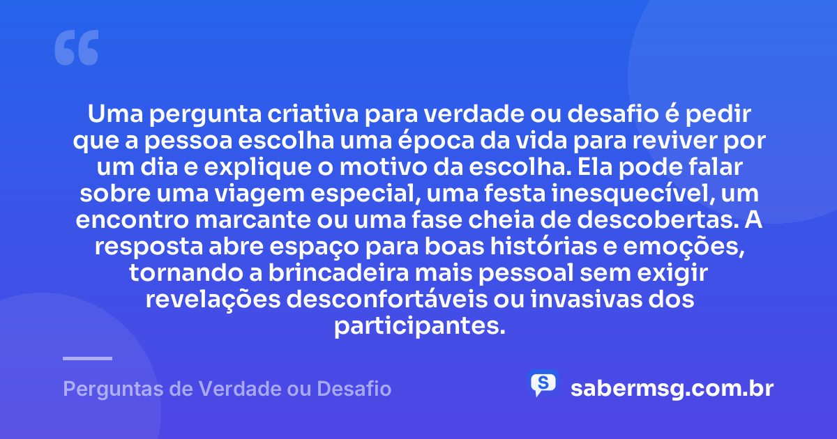 Uma pergunta criativa para verdade ou desafio é pedir que a pessoa escolha uma época da vida para reviver por um dia e explique o motivo da escolha. Ela pode falar sobre uma viagem especial, uma festa inesquecível, um encontro marcante ou uma fase cheia de descobertas. A resposta abre espaço para boas histórias e emoções, tornando a brincadeira mais pessoal sem exigir revelações desconfortáveis ou invasivas dos participantes. — Perguntas de Verdade ou Desafio