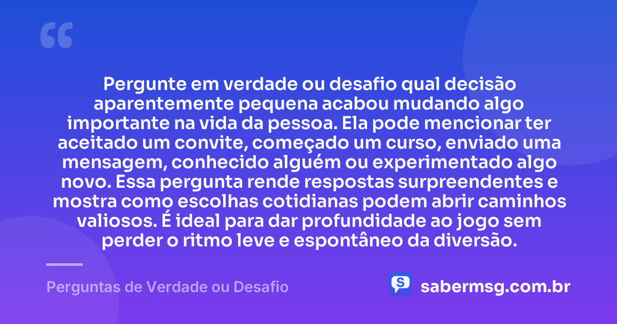 Pergunte em verdade ou desafio qual decisão aparentemente pequena acabou mudando algo importante na vida da pessoa. Ela pode mencionar ter aceitado um convite, começado um curso, enviado uma mensagem, conhecido alguém ou experimentado algo novo. Essa pergunta rende respostas surpreendentes e mostra como escolhas cotidianas podem abrir caminhos valiosos. É ideal para dar profundidade ao jogo sem perder o ritmo leve e espontâneo da diversão. — Perguntas de Verdade ou Desafio