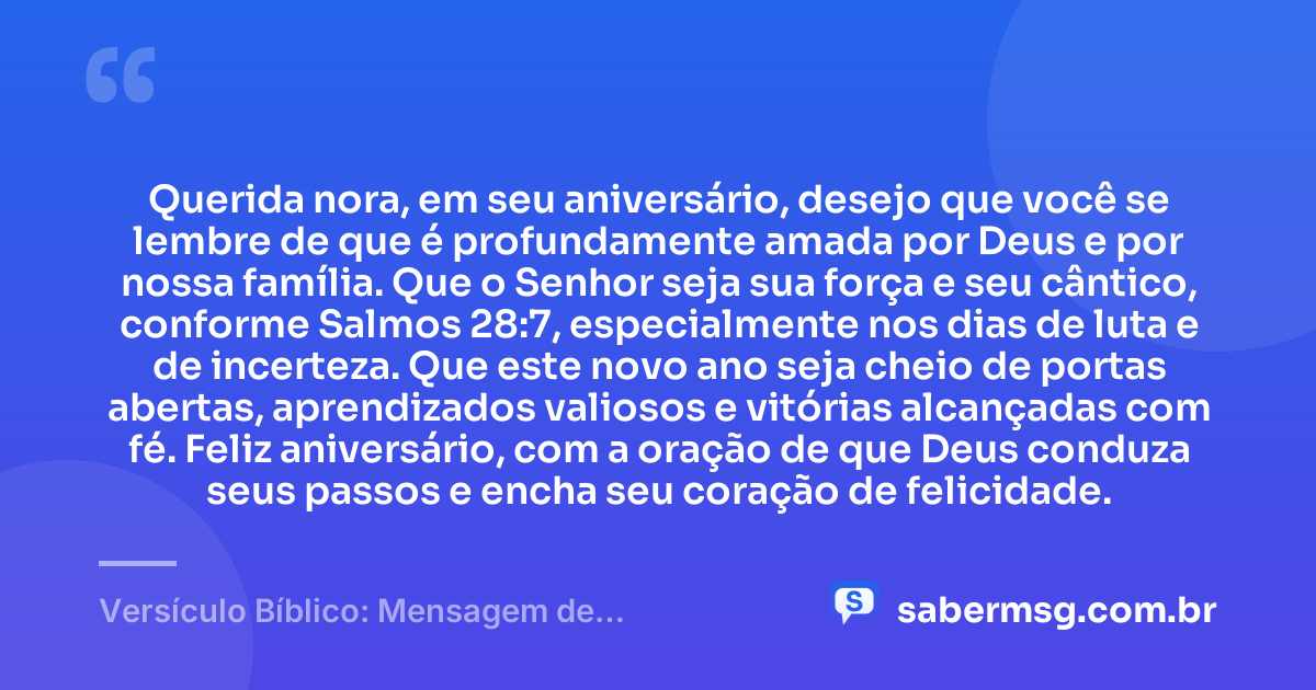 Querida nora, em seu aniversário, desejo que você se lembre de que é profundamente amada por Deus e por nossa família. Que o Senhor seja sua força e seu cântico, conforme Salmos 28:7, especialmente nos dias de luta e de incerteza. Que este novo ano seja cheio de portas abertas, aprendizados valiosos e vitórias alcançadas com fé. Feliz aniversário, com a oração de que Deus conduza seus passos e encha seu coração de felicidade. — Versículo Bíblico: Mensagem de Aniversário para Nora