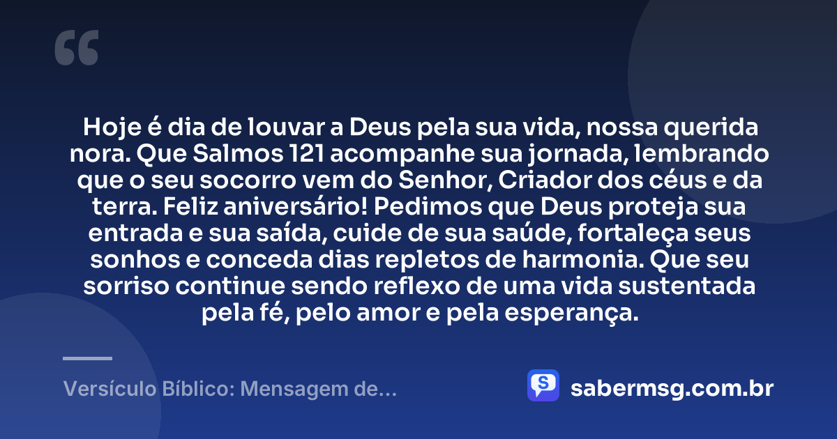 Hoje é dia de louvar a Deus pela sua vida, nossa querida nora. Que Salmos 121 acompanhe sua jornada, lembrando que o seu socorro vem do Senhor, Criador dos céus e da terra. Feliz aniversário! Pedimos que Deus proteja sua entrada e sua saída, cuide de sua saúde, fortaleça seus sonhos e conceda dias repletos de harmonia. Que seu sorriso continue sendo reflexo de uma vida sustentada pela fé, pelo amor e pela esperança. — Versículo Bíblico: Mensagem de Aniversário para Nora