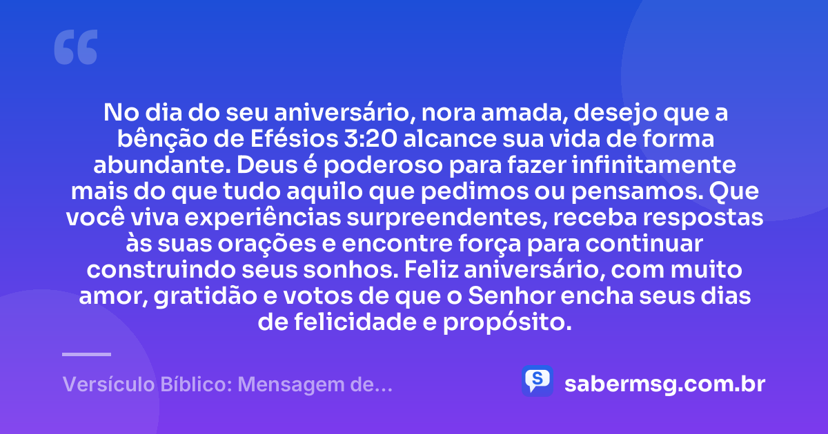 No dia do seu aniversário, nora amada, desejo que a bênção de Efésios 3:20 alcance sua vida de forma abundante. Deus é poderoso para fazer infinitamente mais do que tudo aquilo que pedimos ou pensamos. Que você viva experiências surpreendentes, receba respostas às suas orações e encontre força para continuar construindo seus sonhos. Feliz aniversário, com muito amor, gratidão e votos de que o Senhor encha seus dias de felicidade e propósito. — Versículo Bíblico: Mensagem de Aniversário para Nora
