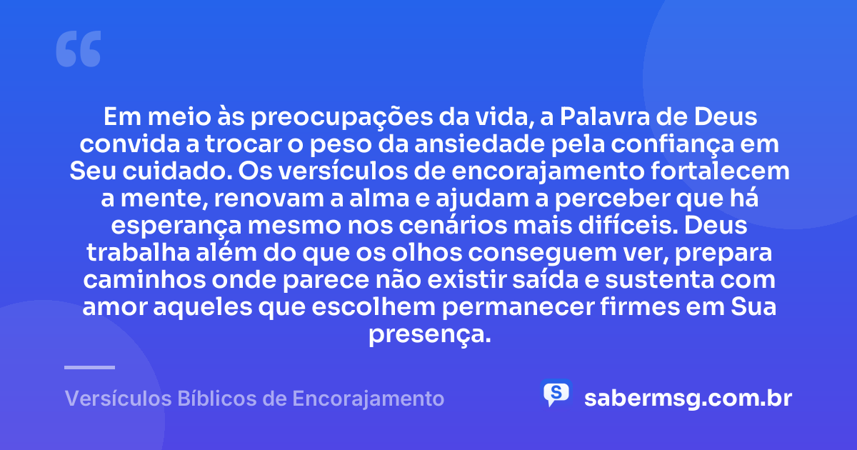Em meio às preocupações da vida, a Palavra de Deus convida a trocar o peso da ansiedade pela confiança em Seu cuidado. Os versículos de encorajamento fortalecem a mente, renovam a alma e ajudam a perceber que há esperança mesmo nos cenários mais difíceis. Deus trabalha além do que os olhos conseguem ver, prepara caminhos onde parece não existir saída e sustenta com amor aqueles que escolhem permanecer firmes em Sua presença. — Versículos Bíblicos de Encorajamento