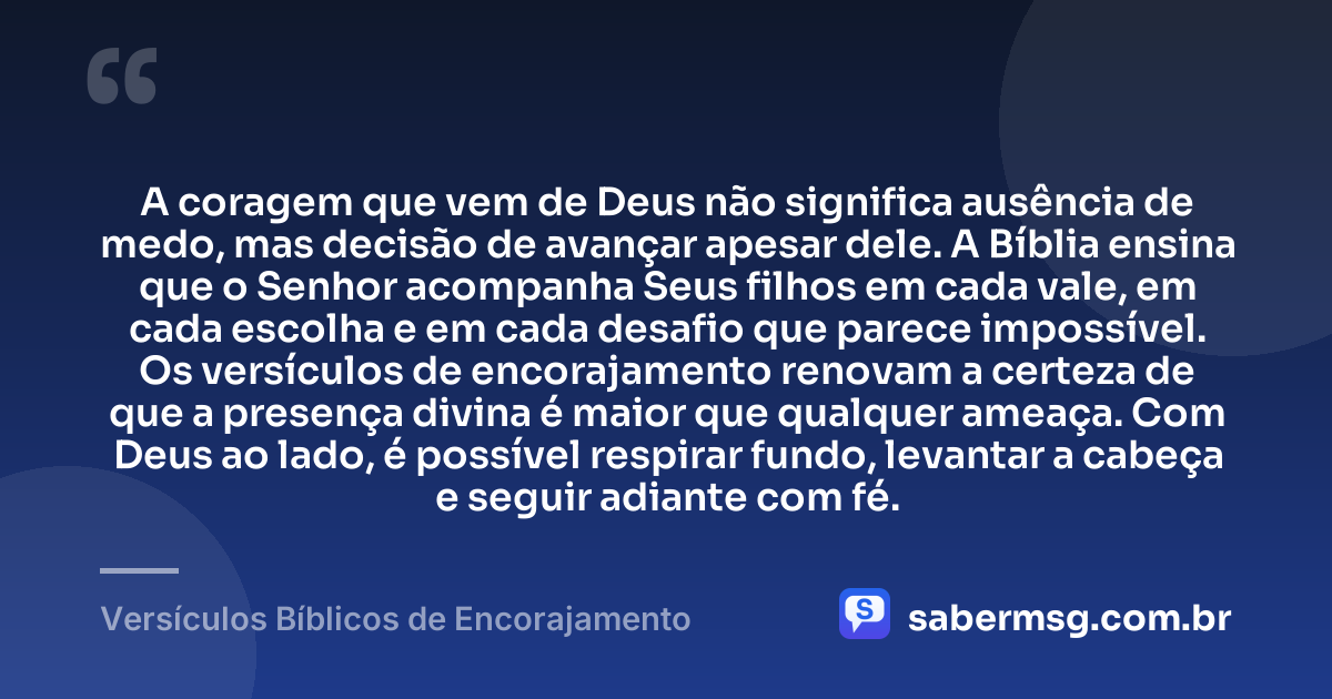A coragem que vem de Deus não significa ausência de medo, mas decisão de avançar apesar dele. A Bíblia ensina que o Senhor acompanha Seus filhos em cada vale, em cada escolha e em cada desafio que parece impossível. Os versículos de encorajamento renovam a certeza de que a presença divina é maior que qualquer ameaça. Com Deus ao lado, é possível respirar fundo, levantar a cabeça e seguir adiante com fé. — Versículos Bíblicos de Encorajamento