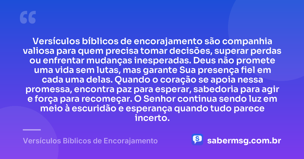 Versículos bíblicos de encorajamento são companhia valiosa para quem precisa tomar decisões, superar perdas ou enfrentar mudanças inesperadas. Deus não promete uma vida sem lutas, mas garante Sua presença fiel em cada uma delas. Quando o coração se apoia nessa promessa, encontra paz para esperar, sabedoria para agir e força para recomeçar. O Senhor continua sendo luz em meio à escuridão e esperança quando tudo parece incerto. — Versículos Bíblicos de Encorajamento