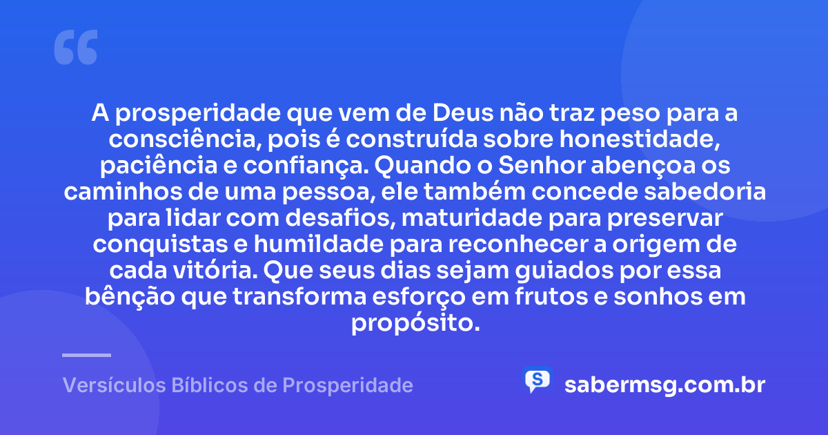 A prosperidade que vem de Deus não traz peso para a consciência, pois é construída sobre honestidade, paciência e confiança. Quando o Senhor abençoa os caminhos de uma pessoa, ele também concede sabedoria para lidar com desafios, maturidade para preservar conquistas e humildade para reconhecer a origem de cada vitória. Que seus dias sejam guiados por essa bênção que transforma esforço em frutos e sonhos em propósito. — Versículos Bíblicos de Prosperidade
