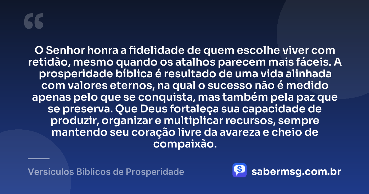 O Senhor honra a fidelidade de quem escolhe viver com retidão, mesmo quando os atalhos parecem mais fáceis. A prosperidade bíblica é resultado de uma vida alinhada com valores eternos, na qual o sucesso não é medido apenas pelo que se conquista, mas também pela paz que se preserva. Que Deus fortaleça sua capacidade de produzir, organizar e multiplicar recursos, sempre mantendo seu coração livre da avareza e cheio de compaixão. — Versículos Bíblicos de Prosperidade