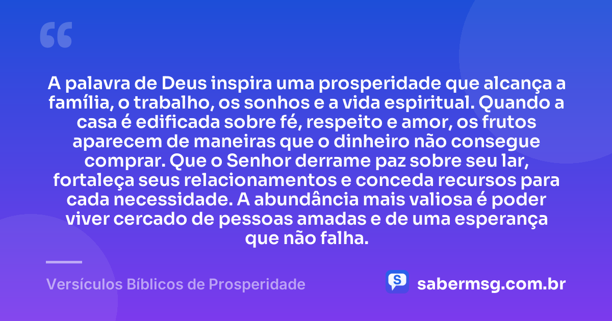 A palavra de Deus inspira uma prosperidade que alcança a família, o trabalho, os sonhos e a vida espiritual. Quando a casa é edificada sobre fé, respeito e amor, os frutos aparecem de maneiras que o dinheiro não consegue comprar. Que o Senhor derrame paz sobre seu lar, fortaleça seus relacionamentos e conceda recursos para cada necessidade. A abundância mais valiosa é poder viver cercado de pessoas amadas e de uma esperança que não falha. — Versículos Bíblicos de Prosperidade