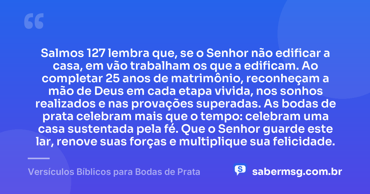 Salmos 127 lembra que, se o Senhor não edificar a casa, em vão trabalham os que a edificam. Ao completar 25 anos de matrimônio, reconheçam a mão de Deus em cada etapa vivida, nos sonhos realizados e nas provações superadas. As bodas de prata celebram mais que o tempo: celebram uma casa sustentada pela fé. Que o Senhor guarde este lar, renove suas forças e multiplique sua felicidade. — Versículos Bíblicos para Bodas de Prata