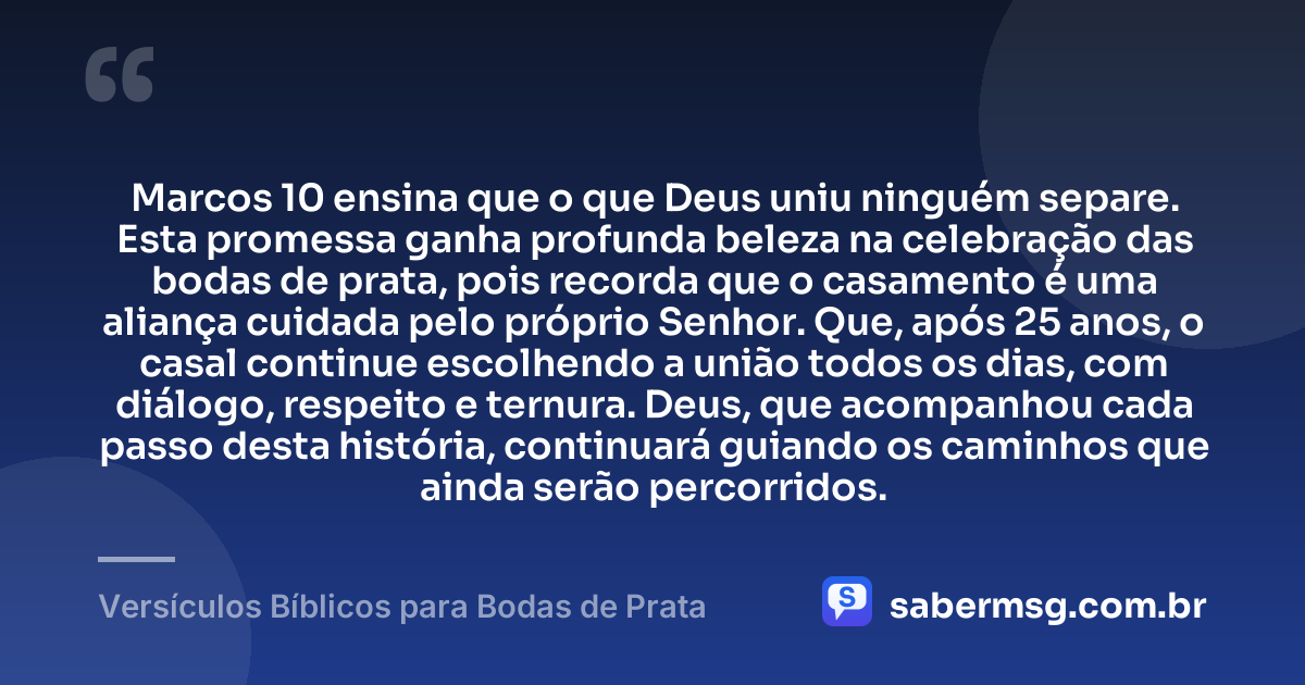 Marcos 10 ensina que o que Deus uniu ninguém separe. Esta promessa ganha profunda beleza na celebração das bodas de prata, pois recorda que o casamento é uma aliança cuidada pelo próprio Senhor. Que, após 25 anos, o casal continue escolhendo a união todos os dias, com diálogo, respeito e ternura. Deus, que acompanhou cada passo desta história, continuará guiando os caminhos que ainda serão percorridos. — Versículos Bíblicos para Bodas de Prata