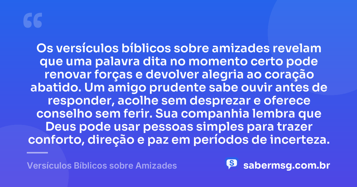 Os versículos bíblicos sobre amizades revelam que uma palavra dita no momento certo pode renovar forças e devolver alegria ao coração abatido. Um amigo prudente sabe ouvir antes de responder, acolhe sem desprezar e oferece conselho sem ferir. Sua companhia lembra que Deus pode usar pessoas simples para trazer conforto, direção e paz em períodos de incerteza. — Versículos Bíblicos sobre Amizades