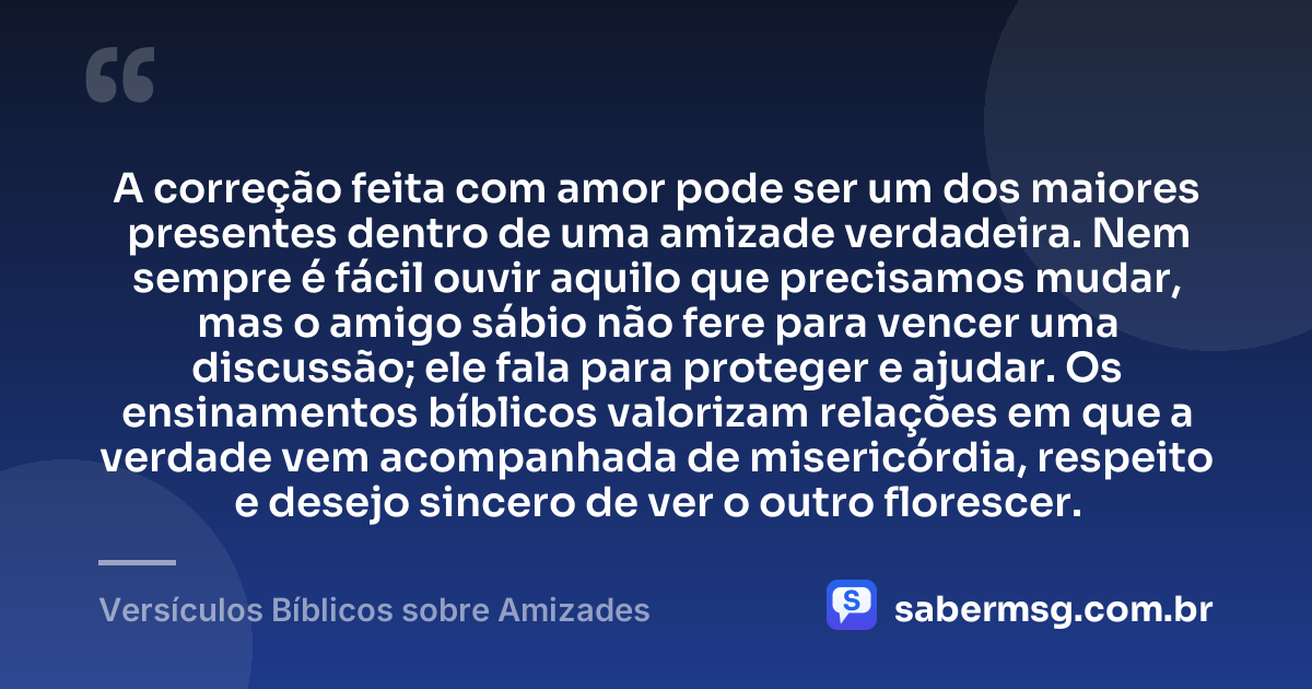 A correção feita com amor pode ser um dos maiores presentes dentro de uma amizade verdadeira. Nem sempre é fácil ouvir aquilo que precisamos mudar, mas o amigo sábio não fere para vencer uma discussão; ele fala para proteger e ajudar. Os ensinamentos bíblicos valorizam relações em que a verdade vem acompanhada de misericórdia, respeito e desejo sincero de ver o outro florescer. — Versículos Bíblicos sobre Amizades