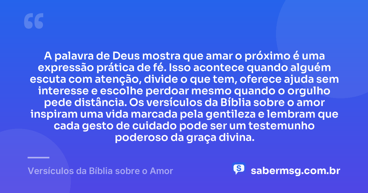 A palavra de Deus mostra que amar o próximo é uma expressão prática de fé. Isso acontece quando alguém escuta com atenção, divide o que tem, oferece ajuda sem interesse e escolhe perdoar mesmo quando o orgulho pede distância. Os versículos da Bíblia sobre o amor inspiram uma vida marcada pela gentileza e lembram que cada gesto de cuidado pode ser um testemunho poderoso da graça divina. — Versículos da Bíblia sobre o Amor