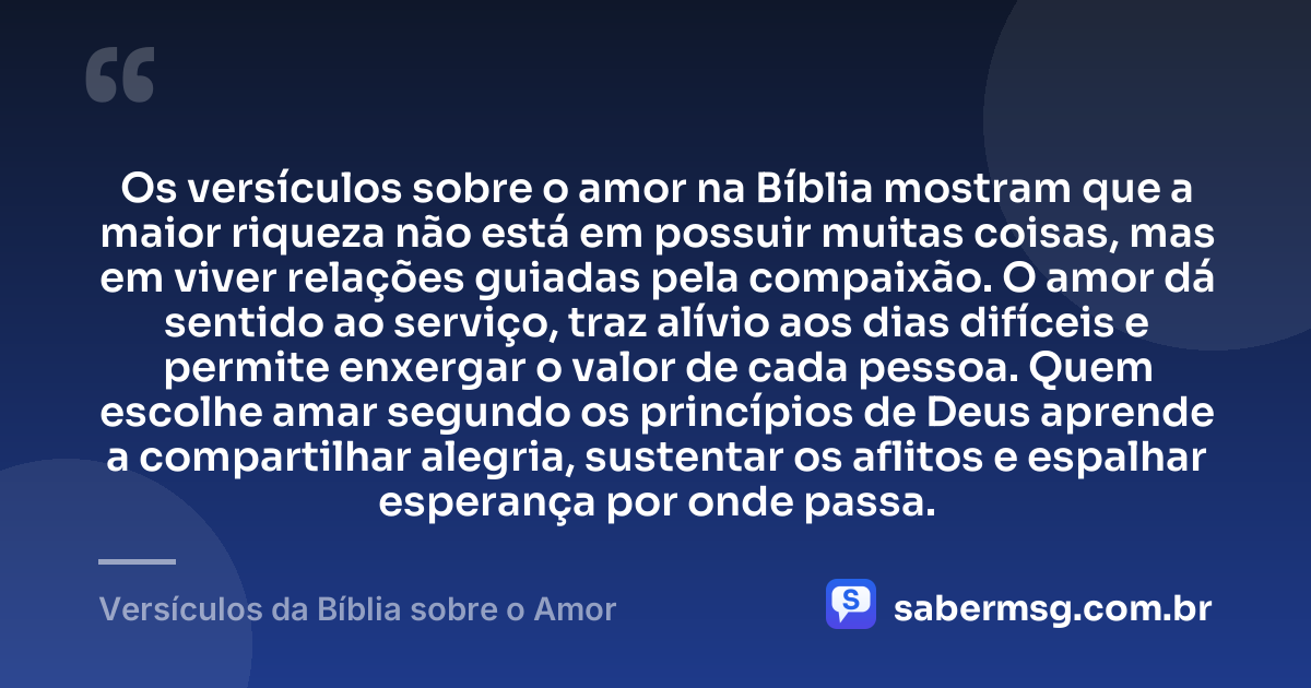 Os versículos sobre o amor na Bíblia mostram que a maior riqueza não está em possuir muitas coisas, mas em viver relações guiadas pela compaixão. O amor dá sentido ao serviço, traz alívio aos dias difíceis e permite enxergar o valor de cada pessoa. Quem escolhe amar segundo os princípios de Deus aprende a compartilhar alegria, sustentar os aflitos e espalhar esperança por onde passa. — Versículos da Bíblia sobre o Amor