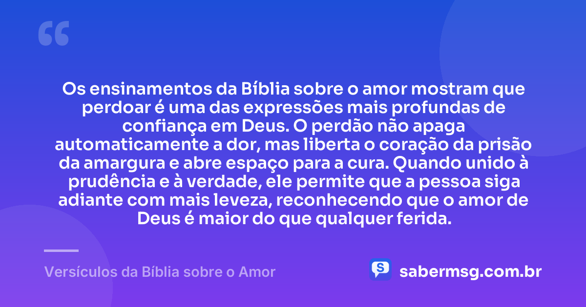 Os ensinamentos da Bíblia sobre o amor mostram que perdoar é uma das expressões mais profundas de confiança em Deus. O perdão não apaga automaticamente a dor, mas liberta o coração da prisão da amargura e abre espaço para a cura. Quando unido à prudência e à verdade, ele permite que a pessoa siga adiante com mais leveza, reconhecendo que o amor de Deus é maior do que qualquer ferida. — Versículos da Bíblia sobre o Amor