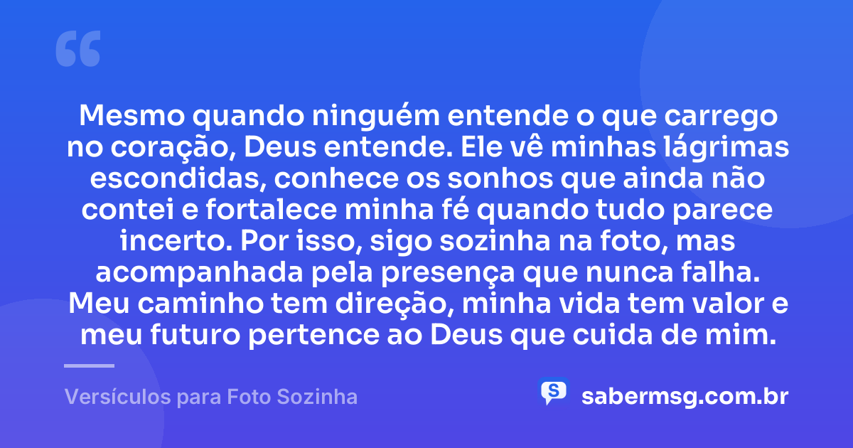 Mesmo quando ninguém entende o que carrego no coração, Deus entende. Ele vê minhas lágrimas escondidas, conhece os sonhos que ainda não contei e fortalece minha fé quando tudo parece incerto. Por isso, sigo sozinha na foto, mas acompanhada pela presença que nunca falha. Meu caminho tem direção, minha vida tem valor e meu futuro pertence ao Deus que cuida de mim. — Versículos para Foto Sozinha