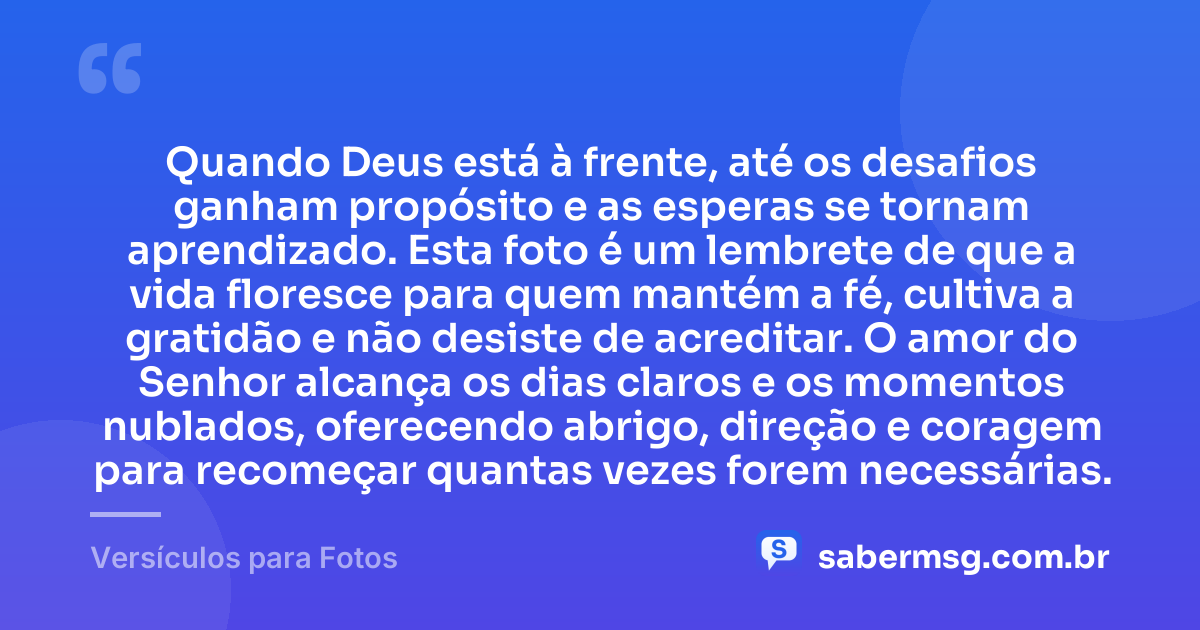 Quando Deus está à frente, até os desafios ganham propósito e as esperas se tornam aprendizado. Esta foto é um lembrete de que a vida floresce para quem mantém a fé, cultiva a gratidão e não desiste de acreditar. O amor do Senhor alcança os dias claros e os momentos nublados, oferecendo abrigo, direção e coragem para recomeçar quantas vezes forem necessárias. — Versículos para Fotos