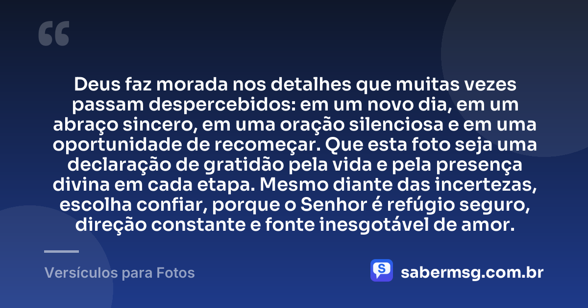 Deus faz morada nos detalhes que muitas vezes passam despercebidos: em um novo dia, em um abraço sincero, em uma oração silenciosa e em uma oportunidade de recomeçar. Que esta foto seja uma declaração de gratidão pela vida e pela presença divina em cada etapa. Mesmo diante das incertezas, escolha confiar, porque o Senhor é refúgio seguro, direção constante e fonte inesgotável de amor. — Versículos para Fotos