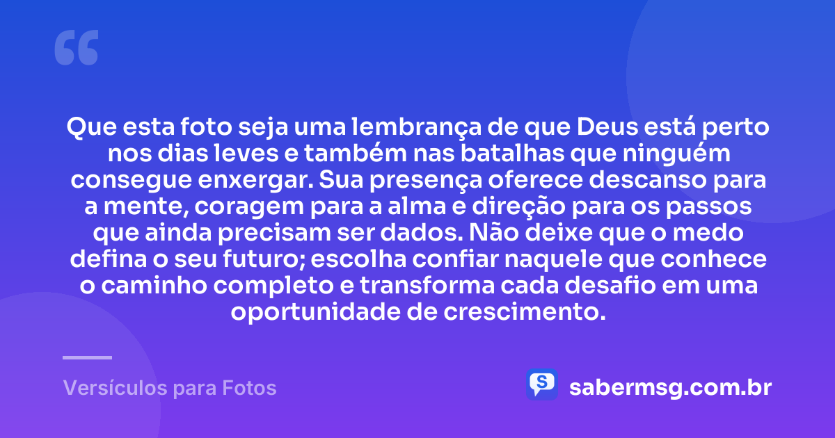 Que esta foto seja uma lembrança de que Deus está perto nos dias leves e também nas batalhas que ninguém consegue enxergar. Sua presença oferece descanso para a mente, coragem para a alma e direção para os passos que ainda precisam ser dados. Não deixe que o medo defina o seu futuro; escolha confiar naquele que conhece o caminho completo e transforma cada desafio em uma oportunidade de crescimento. — Versículos para Fotos