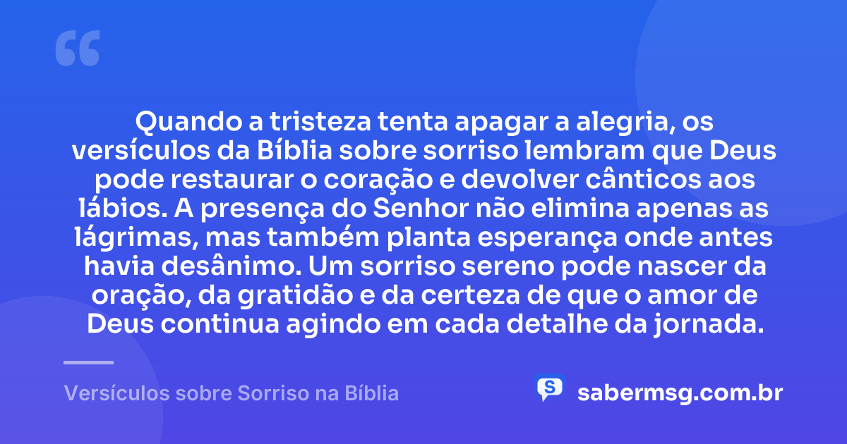 Quando a tristeza tenta apagar a alegria, os versículos da Bíblia sobre sorriso lembram que Deus pode restaurar o coração e devolver cânticos aos lábios. A presença do Senhor não elimina apenas as lágrimas, mas também planta esperança onde antes havia desânimo. Um sorriso sereno pode nascer da oração, da gratidão e da certeza de que o amor de Deus continua agindo em cada detalhe da jornada. — Versículos sobre Sorriso na Bíblia