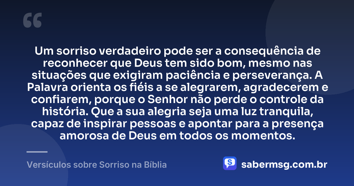 Um sorriso verdadeiro pode ser a consequência de reconhecer que Deus tem sido bom, mesmo nas situações que exigiram paciência e perseverança. A Palavra orienta os fiéis a se alegrarem, agradecerem e confiarem, porque o Senhor não perde o controle da história. Que a sua alegria seja uma luz tranquila, capaz de inspirar pessoas e apontar para a presença amorosa de Deus em todos os momentos. — Versículos sobre Sorriso na Bíblia