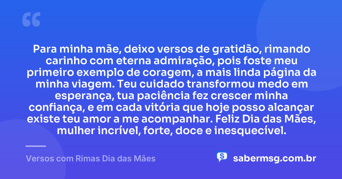 Para minha mãe, deixo versos de gratidão, rimando carinho com eterna admiração, pois foste meu primeiro exemplo de coragem, a mais linda página da minha viagem. Teu cuidado transformou medo em esperança, tua paciência fez crescer minha confiança, e em cada vitória que hoje posso alcançar existe teu amor a me acompanhar. Feliz Dia das Mães, mulher incrível, forte, doce e inesquecível. — Versos com Rimas Dia das Mães
