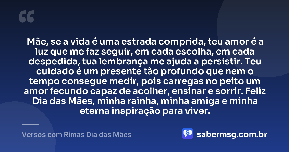 Mãe, se a vida é uma estrada comprida, teu amor é a luz que me faz seguir, em cada escolha, em cada despedida, tua lembrança me ajuda a persistir. Teu cuidado é um presente tão profundo que nem o tempo consegue medir, pois carregas no peito um amor fecundo capaz de acolher, ensinar e sorrir. Feliz Dia das Mães, minha rainha, minha amiga e minha eterna inspiração para viver. — Versos com Rimas Dia das Mães