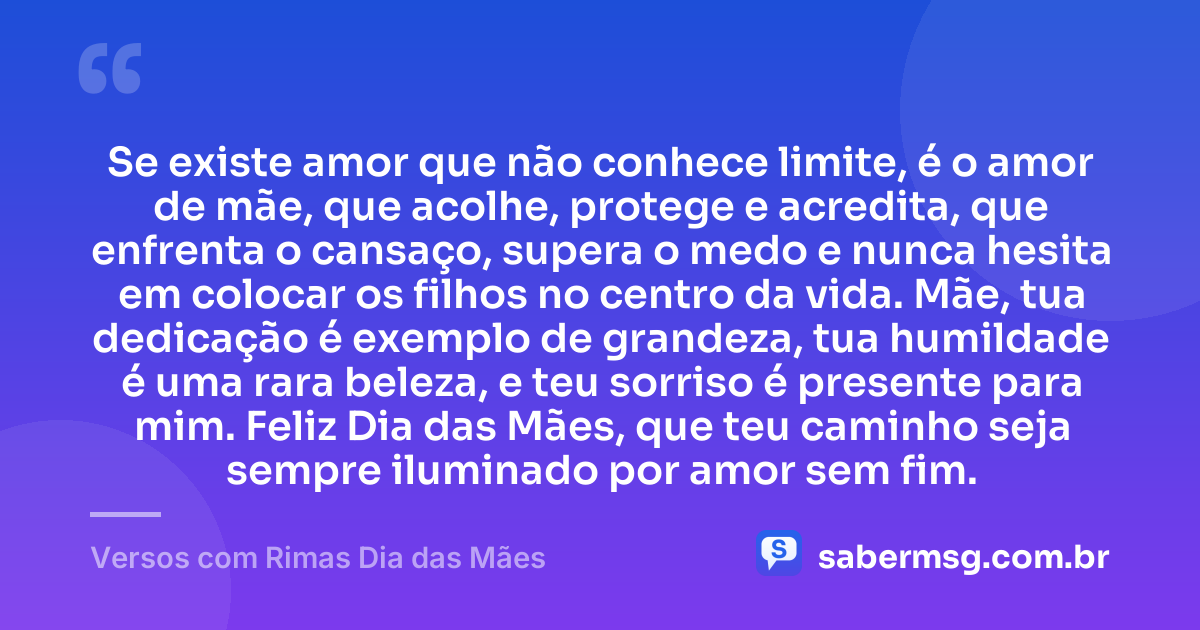 Se existe amor que não conhece limite, é o amor de mãe, que acolhe, protege e acredita, que enfrenta o cansaço, supera o medo e nunca hesita em colocar os filhos no centro da vida. Mãe, tua dedicação é exemplo de grandeza, tua humildade é uma rara beleza, e teu sorriso é presente para mim. Feliz Dia das Mães, que teu caminho seja sempre iluminado por amor sem fim. — Versos com Rimas Dia das Mães