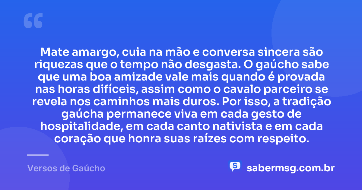 Mate amargo, cuia na mão e conversa sincera são riquezas que o tempo não desgasta. O gaúcho sabe que uma boa amizade vale mais quando é provada nas horas difíceis, assim como o cavalo parceiro se revela nos caminhos mais duros. Por isso, a tradição gaúcha permanece viva em cada gesto de hospitalidade, em cada canto nativista e em cada coração que honra suas raízes com respeito. — Versos de Gaúcho