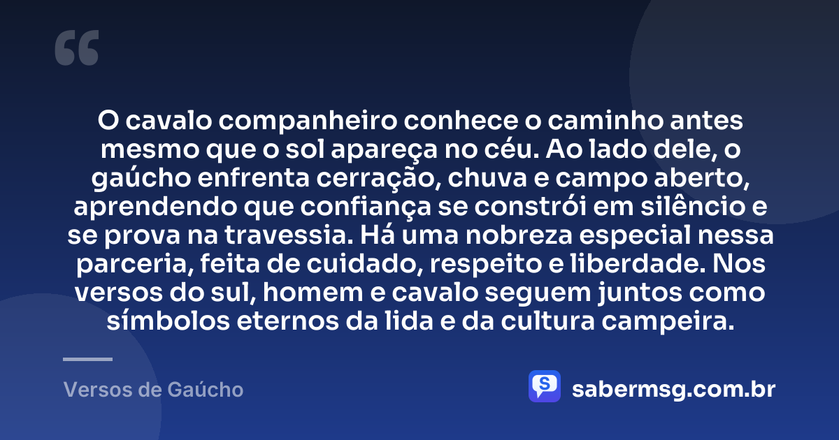 O cavalo companheiro conhece o caminho antes mesmo que o sol apareça no céu. Ao lado dele, o gaúcho enfrenta cerração, chuva e campo aberto, aprendendo que confiança se constrói em silêncio e se prova na travessia. Há uma nobreza especial nessa parceria, feita de cuidado, respeito e liberdade. Nos versos do sul, homem e cavalo seguem juntos como símbolos eternos da lida e da cultura campeira. — Versos de Gaúcho