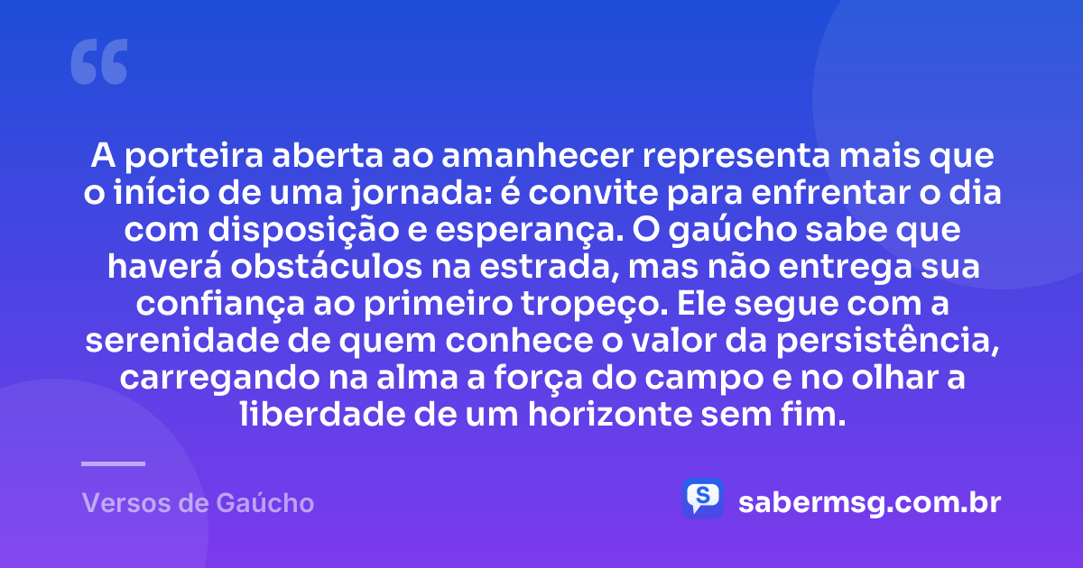A porteira aberta ao amanhecer representa mais que o início de uma jornada: é convite para enfrentar o dia com disposição e esperança. O gaúcho sabe que haverá obstáculos na estrada, mas não entrega sua confiança ao primeiro tropeço. Ele segue com a serenidade de quem conhece o valor da persistência, carregando na alma a força do campo e no olhar a liberdade de um horizonte sem fim. — Versos de Gaúcho