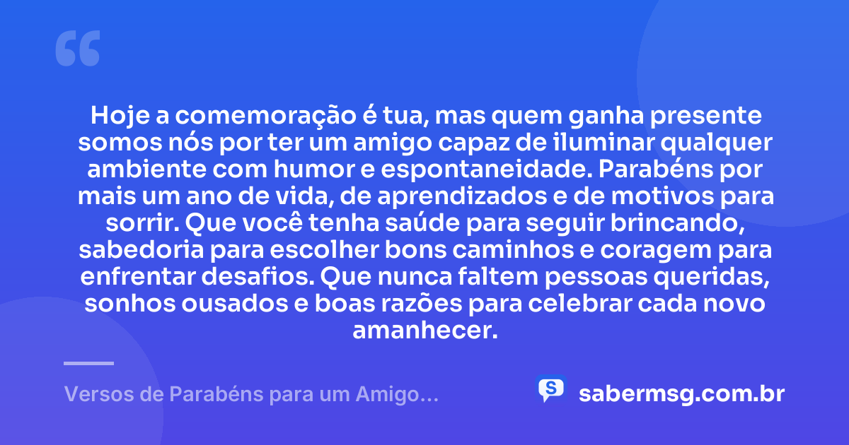 Hoje a comemoração é tua, mas quem ganha presente somos nós por ter um amigo capaz de iluminar qualquer ambiente com humor e espontaneidade. Parabéns por mais um ano de vida, de aprendizados e de motivos para sorrir. Que você tenha saúde para seguir brincando, sabedoria para escolher bons caminhos e coragem para enfrentar desafios. Que nunca faltem pessoas queridas, sonhos ousados e boas razões para celebrar cada novo amanhecer. — Versos de Parabéns para um Amigo Brincalhão