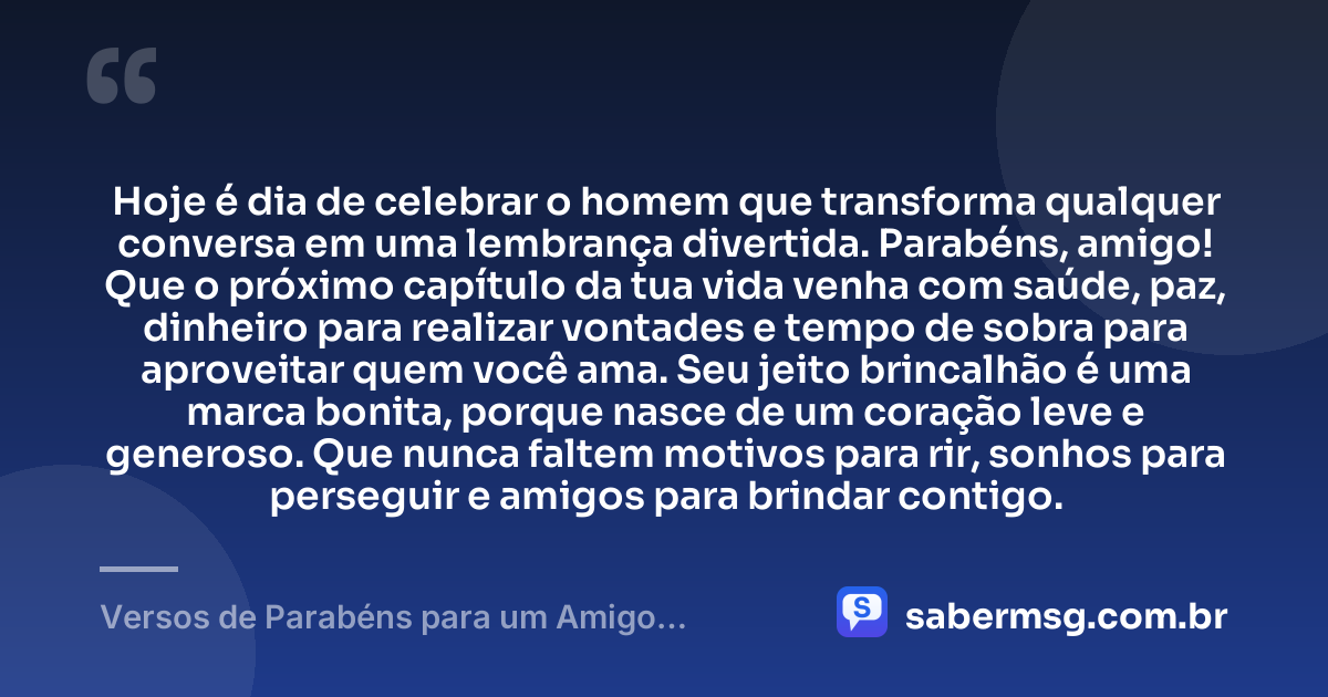 Hoje é dia de celebrar o homem que transforma qualquer conversa em uma lembrança divertida. Parabéns, amigo! Que o próximo capítulo da tua vida venha com saúde, paz, dinheiro para realizar vontades e tempo de sobra para aproveitar quem você ama. Seu jeito brincalhão é uma marca bonita, porque nasce de um coração leve e generoso. Que nunca faltem motivos para rir, sonhos para perseguir e amigos para brindar contigo. — Versos de Parabéns para um Amigo Brincalhão