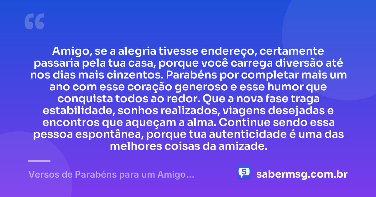 Amigo, se a alegria tivesse endereço, certamente passaria pela tua casa, porque você carrega diversão até nos dias mais cinzentos. Parabéns por completar mais um ano com esse coração generoso e esse humor que conquista todos ao redor. Que a nova fase traga estabilidade, sonhos realizados, viagens desejadas e encontros que aqueçam a alma. Continue sendo essa pessoa espontânea, porque tua autenticidade é uma das melhores coisas da amizade. — Versos de Parabéns para um Amigo Brincalhão