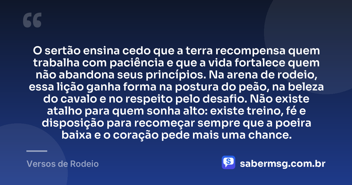 O sertão ensina cedo que a terra recompensa quem trabalha com paciência e que a vida fortalece quem não abandona seus princípios. Na arena de rodeio, essa lição ganha forma na postura do peão, na beleza do cavalo e no respeito pelo desafio. Não existe atalho para quem sonha alto: existe treino, fé e disposição para recomeçar sempre que a poeira baixa e o coração pede mais uma chance. — Versos de Rodeio