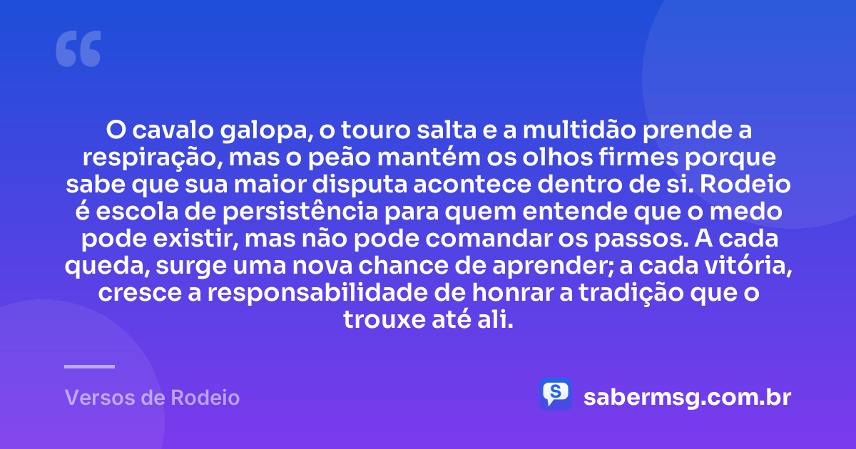 O cavalo galopa, o touro salta e a multidão prende a respiração, mas o peão mantém os olhos firmes porque sabe que sua maior disputa acontece dentro de si. Rodeio é escola de persistência para quem entende que o medo pode existir, mas não pode comandar os passos. A cada queda, surge uma nova chance de aprender; a cada vitória, cresce a responsabilidade de honrar a tradição que o trouxe até ali. — Versos de Rodeio
