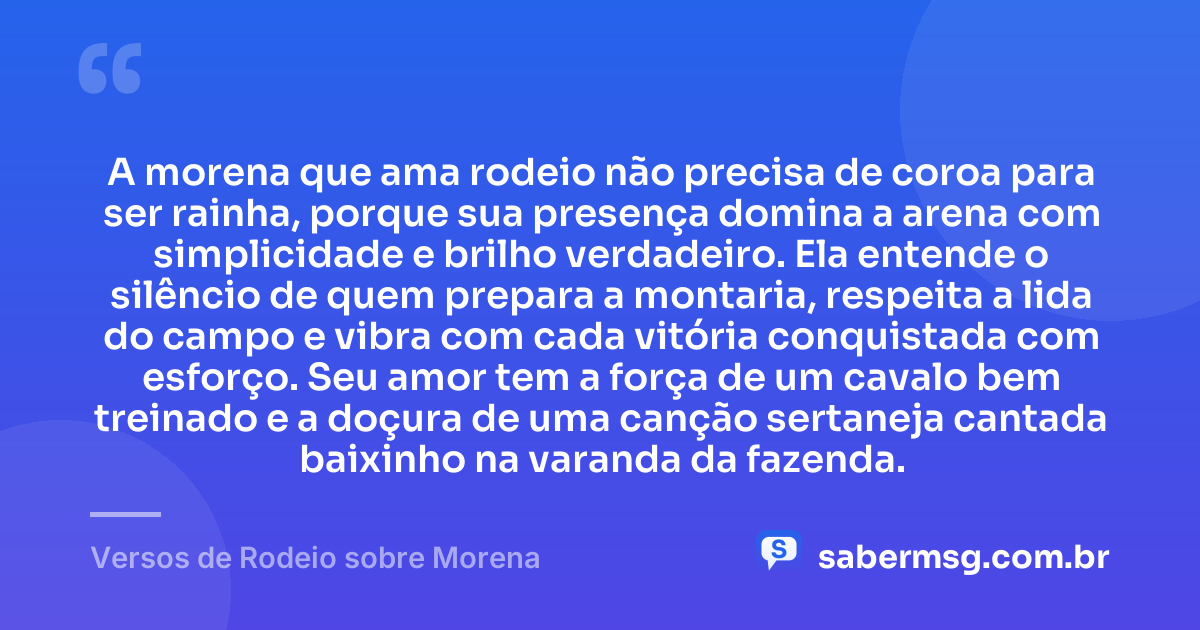 A morena que ama rodeio não precisa de coroa para ser rainha, porque sua presença domina a arena com simplicidade e brilho verdadeiro. Ela entende o silêncio de quem prepara a montaria, respeita a lida do campo e vibra com cada vitória conquistada com esforço. Seu amor tem a força de um cavalo bem treinado e a doçura de uma canção sertaneja cantada baixinho na varanda da fazenda. — Versos de Rodeio sobre Morena
