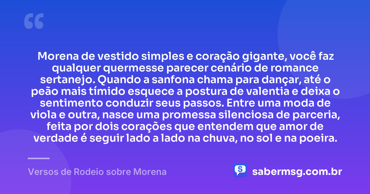 Morena de vestido simples e coração gigante, você faz qualquer quermesse parecer cenário de romance sertanejo. Quando a sanfona chama para dançar, até o peão mais tímido esquece a postura de valentia e deixa o sentimento conduzir seus passos. Entre uma moda de viola e outra, nasce uma promessa silenciosa de parceria, feita por dois corações que entendem que amor de verdade é seguir lado a lado na chuva, no sol e na poeira. — Versos de Rodeio sobre Morena