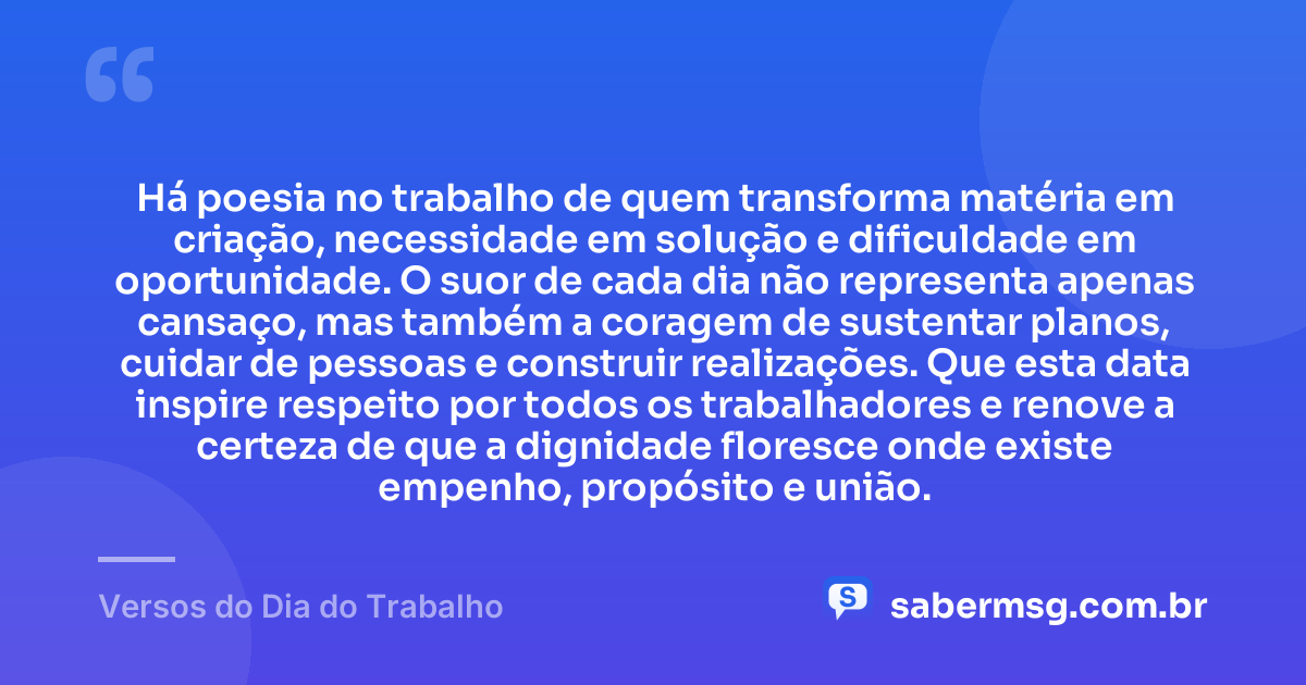 Há poesia no trabalho de quem transforma matéria em criação, necessidade em solução e dificuldade em oportunidade. O suor de cada dia não representa apenas cansaço, mas também a coragem de sustentar planos, cuidar de pessoas e construir realizações. Que esta data inspire respeito por todos os trabalhadores e renove a certeza de que a dignidade floresce onde existe empenho, propósito e união. — Versos do Dia do Trabalho