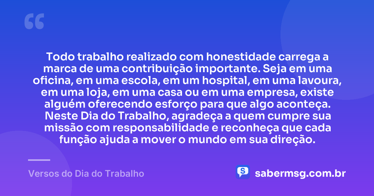 Todo trabalho realizado com honestidade carrega a marca de uma contribuição importante. Seja em uma oficina, em uma escola, em um hospital, em uma lavoura, em uma loja, em uma casa ou em uma empresa, existe alguém oferecendo esforço para que algo aconteça. Neste Dia do Trabalho, agradeça a quem cumpre sua missão com responsabilidade e reconheça que cada função ajuda a mover o mundo em sua direção. — Versos do Dia do Trabalho