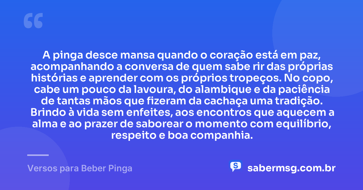 A pinga desce mansa quando o coração está em paz, acompanhando a conversa de quem sabe rir das próprias histórias e aprender com os próprios tropeços. No copo, cabe um pouco da lavoura, do alambique e da paciência de tantas mãos que fizeram da cachaça uma tradição. Brindo à vida sem enfeites, aos encontros que aquecem a alma e ao prazer de saborear o momento com equilíbrio, respeito e boa companhia. — Versos para Beber Pinga