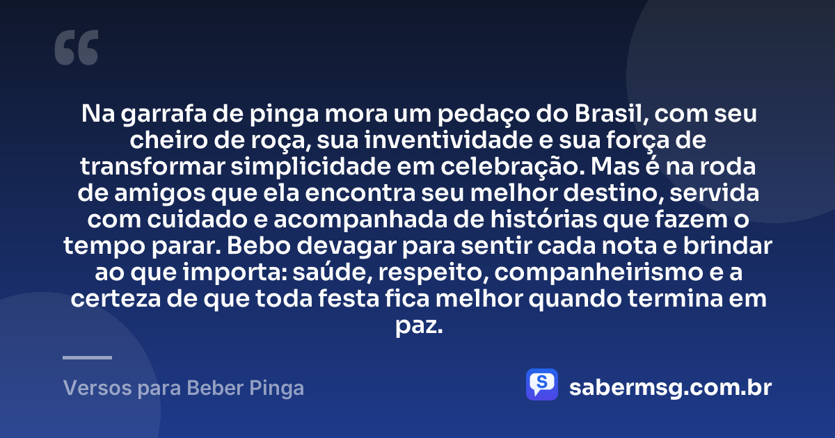 Na garrafa de pinga mora um pedaço do Brasil, com seu cheiro de roça, sua inventividade e sua força de transformar simplicidade em celebração. Mas é na roda de amigos que ela encontra seu melhor destino, servida com cuidado e acompanhada de histórias que fazem o tempo parar. Bebo devagar para sentir cada nota e brindar ao que importa: saúde, respeito, companheirismo e a certeza de que toda festa fica melhor quando termina em paz. — Versos para Beber Pinga
