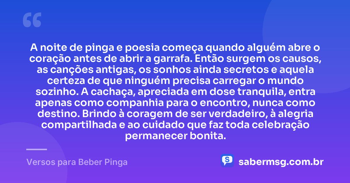 A noite de pinga e poesia começa quando alguém abre o coração antes de abrir a garrafa. Então surgem os causos, as canções antigas, os sonhos ainda secretos e aquela certeza de que ninguém precisa carregar o mundo sozinho. A cachaça, apreciada em dose tranquila, entra apenas como companhia para o encontro, nunca como destino. Brindo à coragem de ser verdadeiro, à alegria compartilhada e ao cuidado que faz toda celebração permanecer bonita. — Versos para Beber Pinga