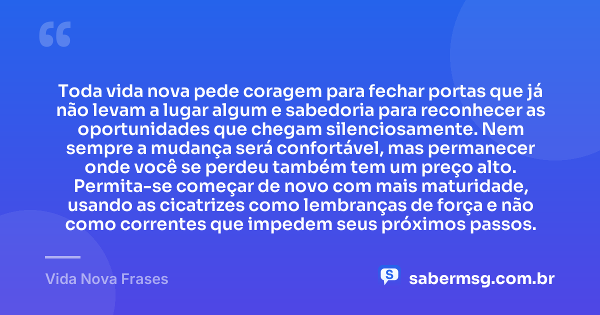 Toda vida nova pede coragem para fechar portas que já não levam a lugar algum e sabedoria para reconhecer as oportunidades que chegam silenciosamente. Nem sempre a mudança será confortável, mas permanecer onde você se perdeu também tem um preço alto. Permita-se começar de novo com mais maturidade, usando as cicatrizes como lembranças de força e não como correntes que impedem seus próximos passos. — Vida Nova Frases