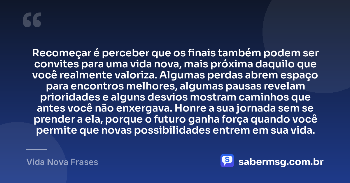 Recomeçar é perceber que os finais também podem ser convites para uma vida nova, mais próxima daquilo que você realmente valoriza. Algumas perdas abrem espaço para encontros melhores, algumas pausas revelam prioridades e alguns desvios mostram caminhos que antes você não enxergava. Honre a sua jornada sem se prender a ela, porque o futuro ganha força quando você permite que novas possibilidades entrem em sua vida. — Vida Nova Frases